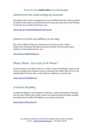 Vous pourriez recevoir quelques cadeaux en vous rendant sur ce site...
Comment écrire des articles de blogs qui cartonnent
Vous débutez dans le monde du blogging et vous trouvez difficile de faire des articles qui attirent
du monde sur votre blog ou qui donnent envie de lire ce que vous écrivez avec tant de d’énergie.
Si c’est votre cas, cet article a été écrit pour vous...
Lisez la suite sur Formation-Marketing-Sur-Internet.com
Comment cet article sera inefficace sur mon blog
Bon, comme je débute en blog, je ne sais pas encore ce qu’est un article « efficace ».
D’autant qu’en commençant mon blog, je n’avais pas l’intention d’écrire la moindre ligne !
L’écriture, ce n’est vraiment pas mon « truc »...
Lisez la suite sur MadameGuitare.com
Efficace, efficace... Est-ce que j'ai l'air efficace ?
Un article de blog, c’est d’abord du texte. Du « contenu » selon la terminologie en vigueur. Ce qui
montre au passage que le contenant a toute son importance dans l’affaire. Mais moi, je suis une
professionnelle de l’écriture. Alors, ce qui m’intéresse, évidemment, ce sont les mots.
Lisez la suite sur AmotsDéliés.com
Le Graal du Storytelling
A combien de millénaires, voire de dizaines de millénaires, remonte la fascination de l’humanité
pour les contes ? Bardes, griots, poètes, conteurs sont autant de témoins de l’amour immodéré
des humains pour les mythes et les légendes, en un mot pour les histoires.
Lisez la suite sur Vous-y-êtes.com
Les contenus des articles de ce livre sont les propriétés de leurs auteurs respectifs
(c) 2012 – www.Virtuose-Marketing.com – Tous droits réservés
 