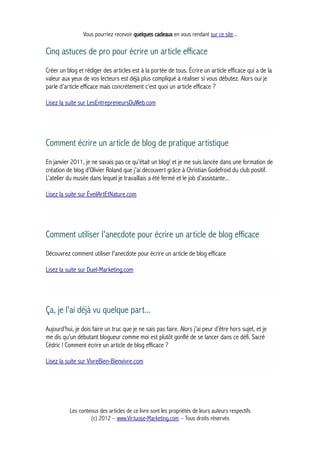 Vous pourriez recevoir quelques cadeaux en vous rendant sur ce site...
Cinq astuces de pro pour écrire un article efficace
Créer un blog et rédiger des articles est à la portée de tous. Écrire un article efficace qui a de la
valeur aux yeux de vos lecteurs est déjà plus compliqué à réaliser si vous débutez. Alors oui je
parle d’article efficace mais concrètement c’est quoi un article efficace ?
Lisez la suite sur LesEntrepreneursDuWeb.com
Comment écrire un article de blog de pratique artistique
En janvier 2011, je ne savais pas ce qu’était un blog! et je me suis lancée dans une formation de
création de blog d’Olivier Roland que j’ai découvert grâce à Christian Godefroid du club positif.
L’atelier du musée dans lequel je travaillais a été fermé et le job d’assistante...
Lisez la suite sur ÉveilArtEtNature.com
Comment utiliser l'anecdote pour écrire un article de blog efficace
Découvrez comment utiliser l'anecdote pour écrire un article de blog efficace
Lisez la suite sur Duel-Marketing.com
Ça, je l'ai déjà vu quelque part...
Aujourd’hui, je dois faire un truc que je ne sais pas faire. Alors j’ai peur d’être hors sujet, et je
me dis qu’un débutant blogueur comme moi est plutôt gonflé de se lancer dans ce défi. Sacré
Cédric ! Comment écrire un article de blog efficace ?
Lisez la suite sur VivreBien-Bienvivre.com
Les contenus des articles de ce livre sont les propriétés de leurs auteurs respectifs
(c) 2012 – www.Virtuose-Marketing.com – Tous droits réservés
 