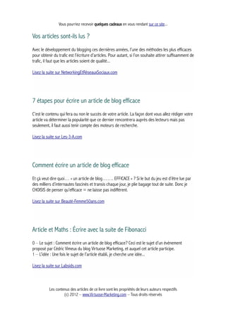 Vous pourriez recevoir quelques cadeaux en vous rendant sur ce site...
Vos articles sont-ils lus ?
Avec le développement du blogging ces dernières années, l’une des méthodes les plus efficaces
pour obtenir du trafic est l’écriture d’articles. Pour autant, si l’on souhaite attirer suffisamment de
trafic, il faut que les articles soient de qualité...
Lisez la suite sur NetworkingEtRéseauxSociaux.com
7 étapes pour écrire un article de blog efficace
C’est le contenu qui fera ou non le succès de votre article. La façon dont vous allez rédiger votre
article va déterminer la popularité que ce dernier rencontrera auprès des lecteurs mais pas
seulement, il faut aussi tenir compte des moteurs de recherche.
Lisez la suite sur Les-3-A.com
Comment écrire un article de blog efficace
Et çà veut dire quoi… « un article de blog……. EFFICACE » ? Si le but du jeu est d’être lue par
des milliers d’internautes fascinés et transis chaque jour, je plie bagage tout de suite. Donc je
CHOISIS de penser qu’efficace = ne laisse pas indifférent.
Lisez la suite sur Beauté-Femme50ans.com
Article et Maths : Écrire avec la suite de Fibonacci
0 – Le sujet : Comment écrire un article de blog efficace? Ceci est le sujet d’un évènement
proposé par Cédric Vimeux du blog Virtuose Marketing, et auquel cet article participe.
1 – L’idée : Une fois le sujet de l’article établi, je cherche une idée...
Lisez la suite sur Labsids.com
Les contenus des articles de ce livre sont les propriétés de leurs auteurs respectifs
(c) 2012 – www.Virtuose-Marketing.com – Tous droits réservés
 
