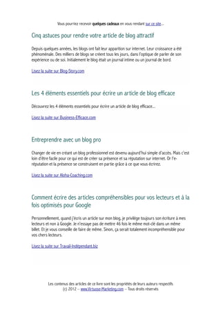 Vous pourriez recevoir quelques cadeaux en vous rendant sur ce site...
Cinq astuces pour rendre votre article de blog attractif
Depuis quelques années, les blogs ont fait leur apparition sur internet. Leur croissance a été
phénoménale. Des milliers de blogs se créent tous les jours, dans l’optique de parler de son
expérience ou de soi. Initialement le blog était un journal intime ou un journal de bord.
Lisez la suite sur Blog-Story.com
Les 4 éléments essentiels pour écrire un article de blog efficace
Découvrez les 4 éléments essentiels pour écrire un article de blog efficace...
Lisez la suite sur Business-Efficace.com
Entreprendre avec un blog pro
Changer de vie en créant un blog professionnel est devenu aujourd'hui simple d'accès. Mais c'est
loin d'être facile pour ce qui est de créer sa présence et sa réputation sur internet. Or l'e-
réputation et la présence se construisent en partie grâce à ce que vous écrirez.
Lisez la suite sur Aloha-Coaching.com
Comment écrire des articles compréhensibles pour vos lecteurs et à la
fois optimisés pour Google
Personnellement, quand j’écris un article sur mon blog, je privilège toujours son écriture à mes
lecteurs et non à Google. Je n’essaye pas de mettre 46 fois le même mot-clé dans un même
billet. Et je vous conseille de faire de même. Sinon, ça serait totalement incompréhensible pour
vos chers lecteurs.
Lisez la suite sur Travail-Indépendant.biz
Les contenus des articles de ce livre sont les propriétés de leurs auteurs respectifs
(c) 2012 – www.Virtuose-Marketing.com – Tous droits réservés
 
