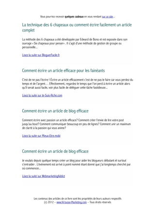 Vous pourriez recevoir quelques cadeaux en vous rendant sur ce site...
La technique des 6 chapeaux ou comment écrire facilement un article
complet
La méthode des 6 chapeaux a été développée par Edward de Bono et est exposée dans son
ouvrage « Six chapeaux pour penser« . Il s’agit d’une méthode de gestion de groupe ou
personnelle...
Lisez la suite sur BloguerFacile.fr
Comment écrire un article efficace pour les fainéants
C’est de ne pas l’écrire ! Écrire un article efficacement c’est de ne pas le faire car vous perdez du
temps et de l’argent… Effectivement, regardez le temps que l’on perd à écrire un article alors
qu’il serait aussi facile, voir plus facile de déléguer cette tâche fastidieuse...
Lisez la suite sur Je-Suis-Riche.com
Comment écrire un article de blog efficace
Comment écrire avec passion un article efficace? Comment créer l’envie de lire votre post
jusqu’au bout? Comment communiquer beaucoup en peu de lignes? Comment unir un maximum
de clarté à la passion qui vous anime?
Lisez la suite sur Mieux-Etre.mobi
Comment écrire un article de blog efficace
Je voulais depuis quelque temps créer un blog pour aider les blogueurs débutant et surtout
s’entraider . L’événement est arrivé à point nommé étant donné que j’ai longtemps cherché par
où commencer...
Lisez la suite sur WebmarketingAddict
Les contenus des articles de ce livre sont les propriétés de leurs auteurs respectifs
(c) 2012 – www.Virtuose-Marketing.com – Tous droits réservés
 