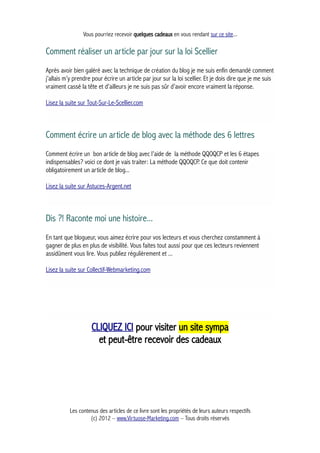 Vous pourriez recevoir quelques cadeaux en vous rendant sur ce site...
Comment réaliser un article par jour sur la loi Scellier
Après avoir bien galéré avec la technique de création du blog je me suis enfin demandé comment
j’allais m’y prendre pour écrire un article par jour sur la loi scellier. Et je dois dire que je me suis
vraiment cassé la tête et d’ailleurs je ne suis pas sûr d’avoir encore vraiment la réponse.
Lisez la suite sur Tout-Sur-Le-Scellier.com
Comment écrire un article de blog avec la méthode des 6 lettres
Comment écrire un bon article de blog avec l’aide de la méthode QQOQCP et les 6 étapes
indispensables? voici ce dont je vais traiter: La méthode QQOQCP. Ce que doit contenir
obligatoirement un article de blog...
Lisez la suite sur Astuces-Argent.net
Dis ?! Raconte moi une histoire...
En tant que blogueur, vous aimez écrire pour vos lecteurs et vous cherchez constamment à
gagner de plus en plus de visibilité. Vous faites tout aussi pour que ces lecteurs reviennent
assidûment vous lire. Vous publiez régulièrement et ...
Lisez la suite sur Collectif-Webmarketing.com
CLIQUEZ ICI pour visiter un site sympa
et peut-être recevoir des cadeaux
Les contenus des articles de ce livre sont les propriétés de leurs auteurs respectifs
(c) 2012 – www.Virtuose-Marketing.com – Tous droits réservés
 