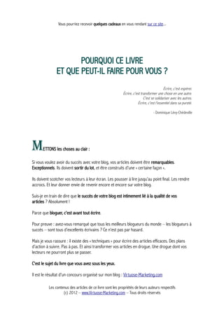 Vous pourriez recevoir quelques cadeaux en vous rendant sur ce site...
POURQUOI CE LIVRE
ET QUE PEUT-IL FAIRE POUR VOUS ?
Écrire, c'est espérer.
Écrire, c'est transformer une chose en une autre.
C'est se solidariser avec les autres.
Écrire, c'est l'essentiel dans sa pureté.
- Dominique Lévy-Chédeville
METTONS les choses au clair :
Si vous voulez avoir du succès avec votre blog, vos articles doivent être remarquables.
Exceptionnels. Ils doivent sortir du lot, et être construits d'une « certaine façon ».
Ils doivent scotcher vos lecteurs à leur écran. Les pousser à lire jusqu'au point final. Les rendre
accrocs. Et leur donner envie de revenir encore et encore sur votre blog.
Suis-je en train de dire que le succès de votre blog est intimement lié à la qualité de vos
articles ? Absolument !
Parce que bloguer, c'est avant tout écrire.
Pour preuve : avez-vous remarqué que tous les meilleurs blogueurs du monde – les blogueurs à
succès – sont tous d'excellents écrivains ? Ce n'est pas par hasard.
Mais je vous rassure : il existe des « techniques » pour écrire des articles efficaces. Des plans
d'action à suivre. Pas à pas. Et ainsi transformer vos articles en drogue. Une drogue dont vos
lecteurs ne pourront plus se passer.
C'est le sujet du livre que vous avez sous les yeux.
Il est le résultat d'un concours organisé sur mon blog : Virtuose-Marketing.com
Les contenus des articles de ce livre sont les propriétés de leurs auteurs respectifs
(c) 2012 – www.Virtuose-Marketing.com – Tous droits réservés
 