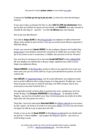 Vous pourriez recevoir quelques cadeaux en vous rendant sur ce site...
Il regroupe les 9 articles qui ont reçu le plus de votes. La crème de la crème des techniques
d'écriture.
Si vous avez un blog, ou prévoyez d'en faire un, alors LISEZ CE LIVRE très attentivement. Parce
que les idées qu'il contient, les astuces qu'il vous dévoile, vont VRAIMENT vous aider à booster la
notoriété de votre blog. Et – peut-être – à en faire LA référence dans votre domaine.
Voici ce que vous allez découvrir :
Tout d'abord, Grégory BLANC du blog Virtuose2LaVie vous expliquera en détail comment être
efficace avant, pendant et après l'écriture. Parce que vos articles seront efficaces uniquement si
VOUS êtes efficace.
Ensuite, vous rencontrerez Valentin MOINOT, l'un des prodigieux rédacteurs de l'excellent blog
Access-com.fr. Il vous dévoilera comment être convaincant et crédible dans vos articles. Parce
que si vos articles ne sont ni convaincants, ni crédibles, alors personne ne les lira. Personne !
Puis, vous ferez la connaissance de la charmante Armelle BARTHALOT du blog LeBlogDuMLM.
Elle vous détaillera une méthode bien à elle pour rédiger rapidement des articles à succès.
Simple, mais diablement efficace.
Thibault CARRASSE, de Net Plume Ultra, prendra la relève et vous apprendra tout ce que vous
devez savoir pour que vos articles soient lus. Et pour qu'ils déchainent les passions. Un article
vraiment utile.
Yvon CAVELIER, de Copywriting Pratique, muni de sa plus belle plume, vous expliquera ensuite
tout ce qui fait la différence entre un blog ennuyeux et un blog apprécié. N'oubliez pas : la pire
chose qui puisse arriver pour un article de votre blog, c'est d'être ennuyeux. Cela ne vous
arrivera pas (si vous lisez l'article de Yvon...)
Vous apprendrez ensuite comment utiliser la puissance des cartes mentales pour écrire vos
articles de blog. C'est Christophe MONGREDIEN du blog Efficartes – LE spécialiste du Mind
Mapping – qui vous fera cet excellent cours. Vous n'écrirez plus jamais vos articles de la même
façon après cela. Vous pouvez me croire ;)
Chose faite, c'est la très enthousiaste Marie-Noël DAMAS des Éditions Label Vie qui vous parlera
du côté « psycho » de l'écriture. Un article à ne surtout pas négliger, car la force de votre écriture
est toujours le reflet de ce qui se passe dans votre tête.
Ensuite, ce sera au tour de Claude AUSSANT du blog Réussir sur Internet de vous dévoiler point
par point les 7 critères infaillibles – que la plupart des blogueurs ignorent – pour écrire un
article de blog à succès.
Les contenus des articles de ce livre sont les propriétés de leurs auteurs respectifs
(c) 2012 – www.Virtuose-Marketing.com – Tous droits réservés
 
