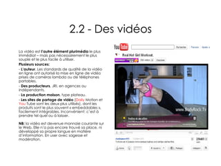 2.2 - Des vidéos La vidéo est  l’autre élément plurimédia  le plus immédiat – mais pas nécessairement le plus souple et le plus facile à utiliser. Plusieurs sources: L’auteur . Les standards de qualité de la vidéo en ligne ont autorisé la mise en ligne de vidéo prises de caméras lambda ou de téléphones portables. Des producteurs , JRI, en agences ou indépendants.  La production maison , type plateau.  Les sites de partage de vidéo  ( Daily  Motion  et  You  Tube  sont les deux plus utilisés), dont les produits sont le plus souvent « embeddables », facilement intégrables. Inconvénient: c’est à prendre tel quel ou à laisser. NB:  la vidéo est devenue monnaie courante sur le Web. Elle n’a pas encore trouvé sa place, ni développé sa propre langue en matière d’information. En user avec sagesse et modération. 