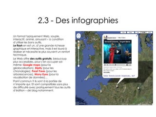 2.3 - Des infographies Un format typiquement Web, souple, interactif, animé, amusant – à condition d’utiliser les bons outils. Le flash  en est un, d’une grande richesse graphique et interactive, mais il est lourd à réaliser et nécessite le plus souvent un renfort technique. Le Web offre  des outils gratuits , beaucoup plus accessibles, pour s’en occuper soi-même:  Google maps  (pour la géolocalisation),  Dipity  (pour les chronologies),  Pearl Trees  (pour les arborescences),  Many Eyes  (pour la visualisation de données)… Point commun ? Ils sont à la portée de n’importe qui. Et sont compatibles sans plus de difficulté avec pratiquement tous les outils d’édition – de blog notamment. 