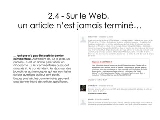 2.4 - Sur le Web,  un article n’est jamais terminé… …  tant que n’a pas été posté le dernier commentaire . Autrement dit, sur le Web, un contenu, c’est un article (une vidéo, un diaporama…), les commentaires qui y sont associés et, le cas échéant, les réponses des journalistes aux remarques qui leur sont faites ou aux questions qui leur sont posés. Un pas plus loin, les commentaires peuvent aussi donner lieu à des articles spécifiques.   