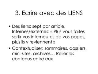 3. Ecrire avec des LIENS Des liens: sept par article. Internes/externes: « Plus vous faites sortir vos internautes de vos pages, plus ils y reviennent » Contextualiser: sommaires, dossiers, mini-sites, archives… Relier les contenus entre eux 