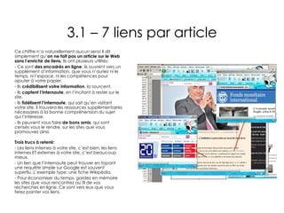 3.1 – 7 liens par article Ce chiffre n’a naturellement aucun sens! Il dit simplement qu’ on ne fait pas un article sur le Web sans l’enrichir de liens.  Ils ont plusieurs utilités: Ce sont  des encadrés en ligne , ils ouvrent vers un supplément d’information, que vous n’auriez ni le temps, ni l’espace, ni les compétences pour ajouter à votre papier. Ils  crédibilisent votre information , la sourcent. Ils  captent l’internaute , en l’incitant à rester sur le site. Ils  fidélisent l’internaute , qui sait qu’en visitant votre site, il trouvera les ressources supplémentaires nécessaires à la bonne compréhension du sujet qui l’intéresse. Ils peuvent vous faire  de bons amis , qui sont censés vous le rendre, sur les sites que vous promouvez ainsi. Trois trucs à retenir: Les liens internes à votre site, c’est bien; les liens internes ET externes à votre site, c’est beaucoup mieux. Un lien que l’internaute peut trouver en tapant une requête simple sur Google est souvent superflu. L’exemple type: une fiche Wikipédia. Pour économiser du temps, gardez en mémoire les sites que vous rencontrez au fil de vos recherches en ligne. Ce sont vers eux que vous ferez pointer vos liens. 