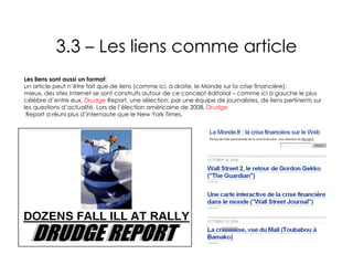 3.3 – Les liens comme article Les liens sont aussi un format :  un article peut n’être fait que de liens (comme ici, à droite, le Monde sur la crise financière);  mieux, des sites Internet se sont construits autour de ce concept éditorial – comme ici à gauche le plus célèbre d’entre eux,  Drudge  Report , une sélection, par une équipe de journalistes, de liens pertinents sur les questions d’actualité. Lors de l’élection américaine de 2008,  Drudge  Report a réuni plus d’internaute que le New York Times . 