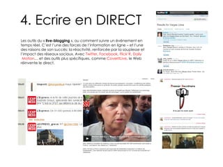 4. Ecrire en DIRECT Les outils du «  live-blogging  », ou comment suivre un événement en temps réel. C’est l’une des forces de l’information en ligne – et l’une des raisons de son succès: la réactivité, renforcée par la souplesse et l’impact des réseaux sociaux. Avec  Twitter ,  Facebook ,  Flick’R ,  Daily  Motion … et des outils plus spécifiques, comme  CoverItLive , le Web réinvente le direct. 