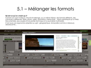 5.1 – Mélanger les formats Qu’est-ce qu’un « mash up »? Comme son nom l’indique. Il réunit et mélange, sur un même thème, des formats différents, des « écritures » différentes, texte, photo, vidéo, animations, interactivité… Moins sophistiqué qu’un Web Documentaire, plus souple et à la portée technique d’un journaliste multimédia. C’est aussi une ergonomie adaptée au sujet : géographique, temporelle (comme ci-dessous), arborescente…  