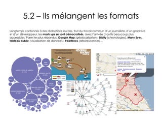 5.2 – Ils mélangent les formats Longtemps cantonnés à des réalisations lourdes, fruit du travail commun d’un journaliste, d’un graphiste et d’un développeur, les  mash ups se sont démocratisés , avec l’arrivée d’outils beaucoup plus accessibles. Parmi les plus répandus,  Google Map  (géolocalisation),  Dipity  (chronologies),  Many Eyes, tableau public  (visualisation de données),  Pearltrees  (arborescences)… 