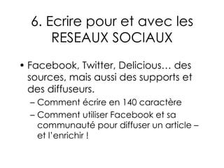 6. Ecrire pour et avec les RESEAUX SOCIAUX Facebook, Twitter, Delicious… des sources, mais aussi des supports et des diffuseurs. Comment écrire en 140 caractère Comment utiliser Facebook et sa communauté pour diffuser un article – et l’enrichir ! 
