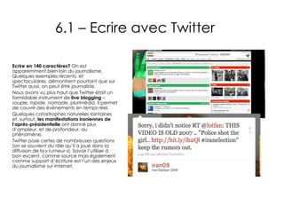 6.1 – Ecrire avec Twitter Ecrire en 140 caractères?  On est apparemment bien loin du journalisme. Quelques exemples récents, et spectaculaires, démontrent pourtant que sur Twitter aussi, on peut être journaliste. Nous avons vu plus haut que Twitter était un formidable instrument de  live blogging  – souple, rapide, nomade, plurimédia, il permet de couvrir des événements en temps réel. Quelques catastrophes naturelles lointaines et, surtout,  les manifestations iraniennes de l’après-présidentielle  ont donné plus d’ampleur, et de profondeur, au phénomène. Twitter pose certes de nombreuses questions (on se souvient du rôle qu’il a joué dans la diffusion de la « rumeur »). Savoir l’utiliser à bon escient, comme source mais également comme support d’écriture est l’un des enjeux du journalisme sur Internet. 