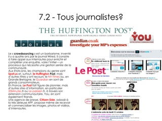 7.2 - Tous journalistes? Le «  crowdsourcing  » est un barbarisme, inventé il y a quatre ans par le journal Wired. Il consiste à faire appel aux internautes pour enrichir et compléter une enquête, voire l’initier – un processus qui nécessite une gestion serrée de la communauté.  Aux Etats-Unis, les champions du genre sont  Spot.us  et, surtout,  le  Huffington  Post , mais d’autres titres y ont recours: le  NY-Times  ou, en Grande Bretagne, le  Guardian  en sont de grands consommateurs.  En France,  Le Post  fait figure de pionnier, mais d’autres sites d’information, en particulier  20Minutes. fr  ou  Le parisien. fr , à travers son extension communautaire, You, en sont également friands. Une agence de presse,  Citizen Side , adossé à la très sérieuse AFP, propose même de recevoir et commercialiser les images, photos et vidéos, d’internautes. 