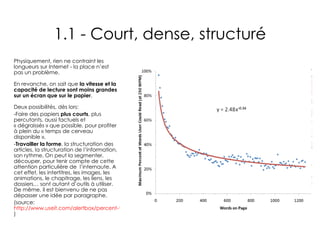 1.1 - Court, dense, structuré Physiquement, rien ne contraint les longueurs sur Internet - la place n’est pas un problème. En revanche, on sait que  la vitesse et la capacité de lecture sont moins grandes sur un écran que sur le papier .  Deux possibilités, dès lors:  Faire des papiers  plus courts , plus percutants, aussi factuels et « dégraissés » que possible, pour profiter à plein du « temps de cerveau disponible ». Travailler la forme , la structuration des articles, la structuration de l’information, son rythme. On peut la segmenter,  découper, pour tenir compte de cette attention particulière de  l’internaute. A cet effet, les intertitres, les images, les animations, le chapitrage, les liens, les dossiers… sont autant d’outils à utiliser. De même, il est bienvenu de ne pas dépasser une idée par paragraphe. (source:  http://www.useit.com/alertbox/percent-text-read.html ) 