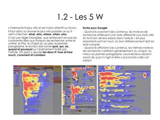 1.2 - Les 5 W L’internaute lit plus vite et est moins attentif sur écran.  Il faut donc lui donner le plus vite possible ce qu’il vient chercher:  what, who, where, when, why .  C’est une règle intangible, que renforcent encore les contraintes liées aux moteurs de recherche: entre le surtitre, le titre, le chapô et, au pire, le premier paragraphe, le lecteur doit savoir  quoi, qui, où, quand et pourquoi  sur l’événement traité par l’article. On peut y ajouter  les deux H: how et how much, comment et combien . Ecrire pour Google :  - Quand ils scannent des contenus, les moteurs de recherche attribuent une note différente aux mots clés en fonction de leur place dans l’article – les plus importants sont en haut. Un bon référencement doit en tenir compte. - Quand ils affichent ces contenus, les mêmes moteurs de recherche s’arrêtent généralement au chapô, au mieux au premier paragraphe. Leurs lecteurs doivent savoir de quoi il s’agit et être « accrochés » dès cet instant. 