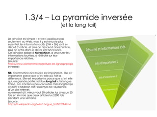 1.3/4 – La pyramide inversée (et la long tail) Le principe est simple – et ne s’applique pas seulement au Web, mais il y est encore plus essentiel: les informations clés (5W + 2H) sont en début d’article, et plus on descend dans l’article, plus on entre dans le détail et l’accessoire. Ce principe oblige à  hiérarchiser , à structurer les informations fournies, à réfléchir sur leur importance relative. (source:  http://www.contentme.fr/ecriture-en-ligne/principes-redaction/pyramide- inversee ) NB:  l’information accessoire est importante. Elle est importante parce que c’est elle qui fait la différence. Elle est importante parce que c’est elle qui, en grande partie, fait la «  long tail  », la longue traîne, ces contenus peu consultés mais longtemps et dont l’addition fait l’essentiel de l’audience d’un site Internet. Autrement dit: mieux vaut 50 articles lus chacun 50 fois en six mois que deux articles lus 2500 fois pendant une semaine (source:  http://fr.wikipedia.org/wiki/Longue_tra%C3% AEne 