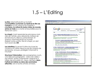 1.5 – L’Editing Le titre:  informatif plutôt qu’incitatif. « Compétition acharnée au Festival du film de Cannes »  vs « Du sang sur la Croisette » « La Nano, la voiture la moins chère du monde, arrive en Inde »  vs « Sortie embouteillée pour la Nano low cost »  Le chapô:  il doit reprendre les principaux mots clés de l’article, pour séduire les moteurs de recherche et y être lus correctement. Et toujours: informatif plutôt qu’incitatif.  Rappel:  entre surtitre, titre et chapô, on doit tout savoir des  5W . Les intertitres:  ils servent à être structurer les contenus et à être mieux lus par les moteurs de recherche. Là aussi, privilégier l’informatif à l’incitatif. Structurer l’information:  des paragraphes courts, une idée par paragraphe - voire une « idée » par article, quitte à segmenter l’original et à utiliser des encadrés ou, mieux, des liens ( dans l’article lui-même ou dans des sommaires attachés ) vers d’autres articles annexes.  