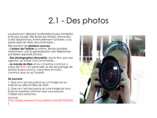 2.1 - Des photos La photo est l’élément multimédia le plus immédiat et le plus souple. Elle illustre les articles, donne lieu à des diaporamas, éventuellement sonorisés, a sa place dans les Web documentaires… Elle provient de  plusieurs sources : -  L’auteur de l’article  lui-même. Rendu possible, notamment, par la généralisation des téléphones portables-appareils photos. Des photographes rémunérés , par le titre, par une agence, au forfait, à la commande… Le monde du libre  et du « Creative common » (celui de  Flick’r  en particulier, le site de partage de photos le plus connu), moins libre et moins commun que ce qu’il paraît. Se souvenir 1. Que ce n’est pas parce qu’un image est sur Internet qu’elle est libre de droit. 2. Que ce n’est pas parce qu’une image est sous licence creative common que vous pouvez l’utiliser sans restriction. (source:  http://blogs.lexpress.fr/nouvelleformule/2010/02/02/internet_les_photographes_et_l/ ) 
