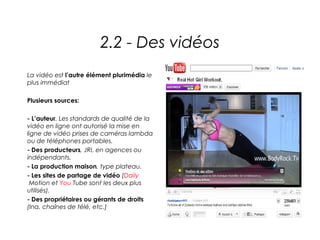 2.2 - Des vidéos
La vidéo est l’autre élément plurimédia le
plus immédiat

Plusieurs sources:

- L’auteur. Les standards de qualité de la
vidéo en ligne ont autorisé la mise en
ligne de vidéo prises de caméras lambda
ou de téléphones portables.
- Des producteurs, JRI, en agences ou
indépendants.
- La production maison, type plateau.
- Les sites de partage de vidéo (Daily
 Motion et You Tube sont les deux plus
utilisés).
- Des propriétaires ou gérants de droits
(Ina, chaînes de télé, etc.)
 