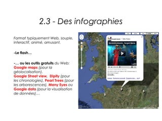 2.3 - Des infographies
Format typiquement Web, souple,
interactif, animé, amusant.

-Le flash…

-… ou les outils gratuits du Web:
Google maps (pour la
géolocalisation),
Google Street view, Dipity (pour
les chronologies), Pearl Trees (pour
les arborescences), Many Eyes ou
Google data (pour la visualisation
de données)…
 