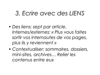 3. Ecrire avec des LIENS

• Des liens: sept par article.
  Internes/externes: « Plus vous faites
  sortir vos internautes de vos pages,
  plus ils y reviennent »
• Contextualiser: sommaires, dossiers,
  mini-sites, archives… Relier les
  contenus entre eux
 