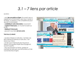 3.1 – 7 liens par article
Les liens:

- sont des encadrés en ligne, ils ouvrent vers un
supplément d’information, que vous n’auriez ni
le temps, ni l’espace, ni les compétences pour
ajouter à votre papier;
- crédibilisent votre information, la sourcent;
- captent l’internaute, en l’incitant à rester sur
le site;
- fidélisent l’internaute;
- peuvent vous faire de bons amis.

Trois trucs à retenir:

- Les liens internes à votre site, c’est bien; les
liens internes ET externes à votre site, c’est
beaucoup mieux.
- Un lien que l’internaute peut trouver en
tapant une requête simple dans Google est
souvent superflu.
- Pour économiser du temps, gardez en
mémoire les sites que vous rencontrez au fil de
vos recherches en ligne.
 