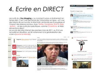 4. Ecrire en DIRECT
Les outils du « live-blogging », ou comment suivre un événement en
temps réel. C’est l’une des forces de l’information en ligne – et l’une
des raisons de son succès: la réactivité, renforcée par la souplesse et
l’impact des réseaux sociaux. Avec Twitter, Facebook, Flick’R, Daily
 Motion… et des outils plus spécifiques, comme CoverItLive, le Web
réinvente le direct.
Le succès des sites Internet des premiers mois de 2011, au fil d’une
actualité en ébullition, est lié notamment à la généralisation des
« Live » (source Le Monde).
 
