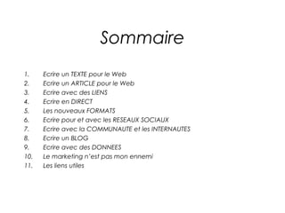 Sommaire
1.    Ecrire un TEXTE pour le Web
2.    Ecrire un ARTICLE pour le Web
3.    Ecrire avec des LIENS
4.    Ecrire en DIRECT
5.    Les nouveaux FORMATS
6.    Ecrire pour et avec les RESEAUX SOCIAUX
7.    Ecrire avec la COMMUNAUTE et les INTERNAUTES
8.    Ecrire un BLOG
9.    Ecrire avec des DONNEES
10.   Le marketing n’est pas mon ennemi
11.   Les liens utiles
 