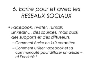 6. Ecrire pour et avec les
      RESEAUX SOCIAUX
• Facebook, Twitter, Tumblr,
  LinkedIn… des sources, mais aussi
  des supports et des diffuseurs.
  – Comment écrire en 140 caractère
  – Comment utiliser Facebook et sa
    communauté pour diffuser un article –
    et l’enrichir !
 