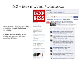 6.2 – Ecrire avec Facebook



- Pour les journalistes, Facebook est
avant tout un outil d’affichage et
de réseau.

- Sur Facebook, on enrichit, on
fidélise, on ouvre un nouveau
canal de diffusion.
 