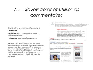 7.1 – Savoir gérer et utiliser les
              commentaires

Savoir gérer ses commentaires, c’est:
- modérer;
- valoriser les commentaires et les
commentateurs;
- répondre aux questions posées.

NB: dans les rédactions Internet, des
équipes de journalistes, « gestionnaires de
communauté », sont souvent chargées
de la modération. Elles sont aussi là pour
inciter les autres journalistes à ne pas
perdre ce contact privilégié avec les
lecteurs.
 