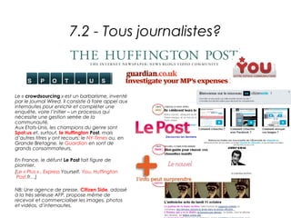 7.2 - Tous journalistes?



Le « crowdsourcing » est un barbarisme, inventé
par le journal Wired. Il consiste à faire appel aux
internautes pour enrichir et compléter une
enquête, voire l’initier – un processus qui
nécessite une gestion serrée de la
communauté.
Aux Etats-Unis, les champions du genre sont
Spot.us et, surtout, le Huffington Post, mais
d’autres titres y ont recours: le NY-Times ou, en
Grande Bretagne, le Guardian en sont de
grands consommateurs.

En France, le défunt Le Post fait figure de
pionnier.
(Le « Plus » , Express Yourself, You, Huffington
 Post.fr…)

NB: Une agence de presse, Citizen Side, adossé
à la très sérieuse AFP, propose même de
recevoir et commercialiser les images, photos
et vidéos, d’internautes.
 