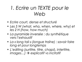 1. Ecrire un TEXTE pour le
             Web
• Ecrire court, dense et structuré
• Les 5 W (what, who, when, where, why) et
  les 2 H (how, how much)
• La pyramide inversée : du synthétique
  vers l’exhaustif
• La « long tail » (longue traîne) : savoir faire
  long et pour longtemps
• L’editing (surtitre, titre, chapô, intertitre,
  images…)  explicatif vs incitatif
 