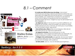 8.1 – Comment
     Il n’existe pas UNE écriture pour les blogs, mais autant
     d’écritures que de blogs, espaces par essence personnels, qui
     répondent aux règles de ceux qui les tiennent - y compris pour
     les journalistes, qui, notamment, se livreront à cet exercice
     avec toute la rigueur à laquelle les tient leur profession.
     Quelques lignes de force, malgré tout (qui ne demandent qu’à
     être négligées…):
     - Le règne du « Je ». C’est souvent lui qui fait la différence. Un
     blogueur est autorisé, voire encouragé à se mettre en scène,
     voire à donner son avis, si tant est, au moins pour un journaliste,
     qu’il est autorisé, étayé, argumenté.
     - Une écriture plus « libre »: libre de sa longueur, libre de son
     style, libre de son ton, libre de sa périodicité.
     - Le rapport au lecteur. Plus encore que sur un site
     d’information, il faut soigner ses internautes, leur répondre, les
     inciter à intervenir, à revenir, à créer une communauté.
     - S’intégrer à la communauté, plus grande, de ceux qui traitent
     des mêmes sujets que vous. Pour entretenir votre réseau dans
     ce domaine et élargir votre audience.
     - Se faire plaisir. Sans lui, vous ne tiendrez pas longtemps…
 