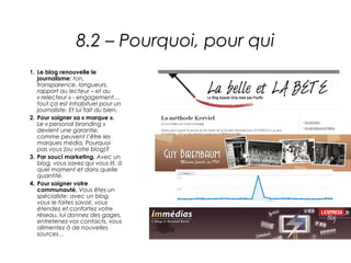 8.2 – Pourquoi, pour qui
1. Le blog renouvelle le
   journalisme: ton,
   transparence, longueurs,
   rapport au lecteur – et au
   « relecteur » - engagement…
   tout ça est inhabituel pour un
   journaliste. Et lui fait du bien.
2. Pour soigner sa « marque ».
   Le « personal branding »
   devient une garantie,
   comme peuvent l’être les
   marques média. Pourquoi
   pas vous (ou votre blog)?
3. Par souci marketing. Avec un
   blog, vous savez qui vous lit, à
   quel moment et dans quelle
   quantité.
4. Pour soigner votre
   communauté. Vous êtes un
   spécialiste: avec un blog,
   vous le faites savoir, vous
   étendez et confortez votre
   réseau, lui donnez des gages,
   entretenez vos contacts, vous
   alimentez à de nouvelles
   sources…
 