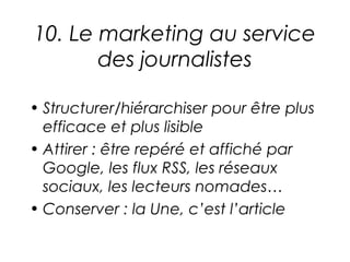 10. Le marketing au service
       des journalistes

• Structurer/hiérarchiser pour être plus
  efficace et plus lisible
• Attirer : être repéré et affiché par
  Google, les flux RSS, les réseaux
  sociaux, les lecteurs nomades…
• Conserver : la Une, c’est l’article
 