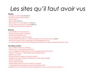 Les sites qu’il faut avoir vus
Weddoc
. Le corps incarcéré (Le Monde.fr)
. The Price of Sex: Women Speak
. What is epic?
. Prison Valley (Arte.tv)
. Gaza Sderot - La vie malgré tout (Arte.tv)
. Out my window all over the world (NFB.ca)
. Le Web documentaire en questions

Mash Up
. La poudrière du Caucase russe
. Fondamentaux media marketing
. Affaire Woerth-Bettencourt
. Les cas de grippe A dans le monde
. The Easy Rider Road Map: An interactive guide to the movie's journey (Slate)
. Following a rapist's trail (un reportage du washingtonpost.com)
. La carte interactive de la fuite de la plate-forme BP dans le Golf du Mexique (NYTimes.com)

Les réseaux sociaux
. Top 7 Twitter Tutorials on YouTube
. Twitter is Not a Conversational Platform
. Du bon usage de Twitter dans le nouvel écosystème de l'information
. Tweets In The News: 11 Memorable News-Making Tweets
. Débuter sur Twitter
. Difficile d'être journaliste sans être sur Twitter
. Guidelines for Use of Tweets in Broadcast or Other Offline Media
. Twitter for Newsrooms
. Twitter_best_practices
. Utiliser Twitter quand on est journaliste (en anglais)
. 11 infographies sur les réseaux sociaux en France en 2011
. Médias sociaux et Printemps Arabe : plongée 2.0 au coeur de la révolution libyenne
 