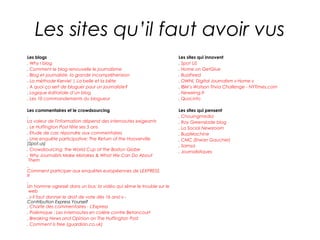 Les sites qu’il faut avoir vus
Les blogs                                                           Les sites qui innovent
. Why I blog                                                        . Spot US
. Comment le blog renouvelle le journalisme                         . Home on GetGlue
. Blog et journaliste, la grande incompréhension                    . BuzzFeed
. La méthode Kerviel | La belle et la bête                          . OWNI, Digital Journalism » Home »
. A quoi ça sert de bloguer pour un journaliste?                    . IBM’s Watson Trivia Challenge - NYTimes.com
. Logique éditoriale d’un blog                                      . Newsring.fr
. Les 10 commandements du blogueur                                  . Quoi.info

Les commentaires et le crowdsourcing                                Les sites qui pensent
.                                                                   . Chouingmedia
La valeur de l'information dépend des internautes exigeants         . Roy Greenslade blog
. Le Huffington Post fête ses 5 ans                                 . La Social Newsroom
. Etude de cas: répondre aux commentaires                           . BuzzMachine
. Une enquête participative: The Return of the Hooverville          . CMC (Erwan Gaucher)
(Spot.us)                                                           . Samsa
. Crowdsourcing: the World Cup at the Boston Globe                  . Journalistiques
. Why Journalists Make Mistakes & What We Can Do About
 Them
.
Comment participer aux enquêtes européennes de LEXPRESS.
fr
.
Un homme agressé dans un bus: la vidéo qui sème le trouble sur le
 web
. « Il faut donner le droit de vote dès 16 ans! » -
Contribution Express Yourself
. Charte des commentaires - L'Express
. Polémique : Les internautes en colère contre Betancourt
. Breaking News and Opinion on The Huffington Post
. Comment is free (guardian.co.uk)
 