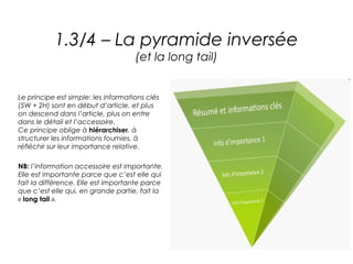 1.3/4 – La pyramide inversée
                                     (et la long tail)


Le principe est simple: les informations clés
(5W + 2H) sont en début d’article, et plus
on descend dans l’article, plus on entre
dans le détail et l’accessoire.
Ce principe oblige à hiérarchiser, à
structurer les informations fournies, à
réfléchir sur leur importance relative.

NB: l’information accessoire est importante.
Elle est importante parce que c’est elle qui
fait la différence. Elle est importante parce
que c’est elle qui, en grande partie, fait la
« long tail ».
 