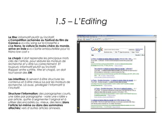1.5 – L’Editing
Le titre: informatif plutôt qu’incitatif.
« Compétition acharnée au Festival du film de
Cannes » vs « Du sang sur la Croisette »
« La Nano, la voiture la moins chère du monde,
arrive en Inde » vs « Sortie embouteillée pour la
Nano low cost » 

Le chapô: il doit reprendre les principaux mots
clés de l’article, pour séduire les moteurs de
recherche et y être lus correctement. Et
toujours: informatif plutôt qu’incitatif.
Rappel: entre surtitre, titre et chapô, on doit
tout savoir des 5W.

Les intertitres: ils servent à être structurer les
contenus et à être mieux lus par les moteurs de
recherche. Là aussi, privilégier l’informatif à
l’incitatif.

Structurer l’information: des paragraphes courts,
une idée par paragraphe - voire une « idée »
par article, quitte à segmenter l’original et à
utiliser des encadrés ou, mieux, des liens (dans
l’article lui-même ou dans des sommaires
attachés) vers d’autres articles annexes.
 