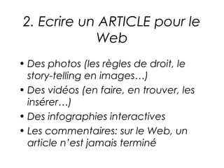 2. Ecrire un ARTICLE pour le
            Web
• Des photos (les règles de droit, le
  story-telling en images…)
• Des vidéos (en faire, en trouver, les
  insérer…)
• Des infographies interactives
• Les commentaires: sur le Web, un
  article n’est jamais terminé
 