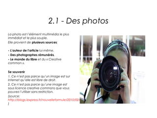 2.1 - Des photos
La photo est l’élément multimédia le plus
immédiat et le plus souple.
Elle provient de plusieurs sources:

- L’auteur de l’article lui-même.
- Des photographes rémunérés.
- Le monde du libre et du « Creative
common ».

Se souvenir
1. Ce n’est pas parce qu’un image est sur
Internet qu’elle est libre de droit.
2. Ce n’est pas parce qu’une image est
sous licence creative commons que vous
pouvez l’utiliser sans restriction.
(source:
http://blogs.lexpress.fr/nouvelleformule/2010/02/02/internet_les_photographes_et_l/
)
 