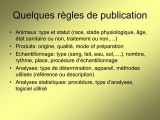 Quelques règles de publication
• Animaux: type et statut (race, stade physiologique, âge,
état sanitaire ou non, traitement ou non,…)
• Produits: origine, qualité, mode of préparation
• Echantillonnage: type (sang, lait, eau, sol,….), nombre,
rythme, place, procédure d’échantillonnage
• Analyses: type de détermination, appareil, méthodes
utilisés (référence ou description)
• Analyses statistiques: procédure, type d’analyses,
logiciel utilisé

 