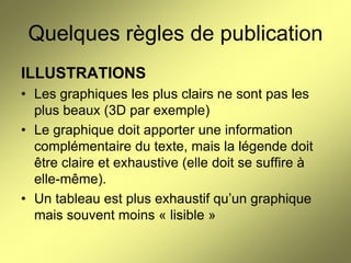 Quelques règles de publication
ILLUSTRATIONS
• Les graphiques les plus clairs ne sont pas les
plus beaux (3D par exemple)
• Le graphique doit apporter une information
complémentaire du texte, mais la légende doit
être claire et exhaustive (elle doit se suffire à
elle-même).
• Un tableau est plus exhaustif qu’un graphique
mais souvent moins « lisible »

 