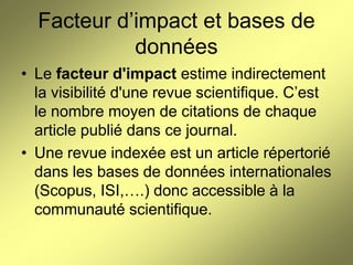Facteur d’impact et bases de
données
• Le facteur d'impact estime indirectement
la visibilité d'une revue scientifique. C’est
le nombre moyen de citations de chaque
article publié dans ce journal.
• Une revue indexée est un article répertorié
dans les bases de données internationales
(Scopus, ISI,….) donc accessible à la
communauté scientifique.

 