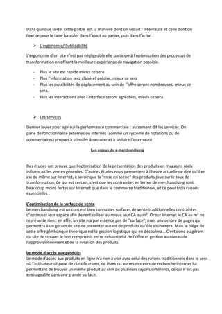 Dans quelque sorte, cette partie est la manière dont on séduit l’internaute et celle dont on
l’excite pour le faire basculer dans l’ajout au panier, puis dans l’achat.

    L’ergonomie/ l’utilisabilité

L’ergonomie d’un site n’est pas négligeable elle participe à l’optimisation des processus de
transformation en offrant la meilleure expérience de navigation possible.

   -   Plus le site est rapide mieux ce sera
   -   Plus l’information sera claire et précise, mieux ce sera
   -   Plus les possibilités de déplacement au sein de l’offre seront nombreuses, mieux ce
       sera.
   -   Plus les interactions avec l’interface seront agréables, mieux ce sera



    Les services

Dernier levier pour agir sur la performance commerciale : autrement dit les services. On
parle de fonctionnalité externes ou internes (comme un système de notations ou de
commentaires) propres à stimuler à rassurer et à séduire l’internaute

                                    Les enjeux du e-merchandising



Des études ont prouvé que l'optimisation de la présentation des produits en magasins réels
influençait les ventes générées. D'autres études nous permettent à l'heure actuelle de dire qu'il en
est de même sur Internet, à savoir que la "mise en scène" des produits joue sur le taux de
transformation. Ce qui est certain, c'est que les contraintes en terme de merchandising sont
beaucoup moins fortes sur Internet que dans le commerce traditionnel, et ce pour trois raisons
essentielles :

L'optimisation de la surface de vente
Le merchandising est un concept bien connu des surfaces de vente traditionnelles contraintes
d'optimiser leur espace afin de rentabiliser au mieux leur CA au m². Or sur Internet le CA au m² ne
représente rien : en effet un site n'a par essence pas de "surface", mais un nombre de pages qui
permettra à un gérant de site de présenter autant de produits qu'il le souhaitera. Mais le piège de
cette offre pléthorique théorique est la gestion logistique qui en découlera... C'est donc au gérant
du site de trouver le bon compromis entre exhaustivité de l'offre et gestion au niveau de
l'approvisionnement et de la livraison des produits.

Le mode d'accès aux produits
Le mode d'accès aux produits en ligne n'a rien à voir avec celui des rayons traditionnels dans le sens
où l'utilisateur dispose de classifications, de listes ou autres moteurs de recherche internes lui
permettant de trouver un même produit au sein de plusieurs rayons différents, ce qui n'est pas
envisageable dans une grande surface.
 