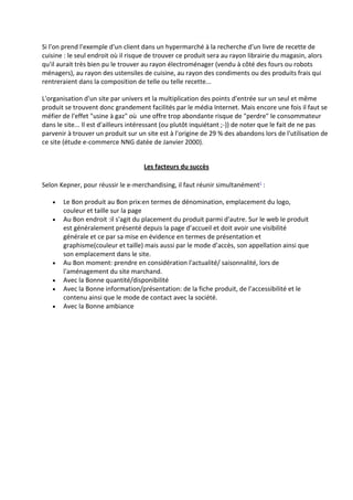 Si l'on prend l'exemple d'un client dans un hypermarché à la recherche d'un livre de recette de
cuisine : le seul endroit où il risque de trouver ce produit sera au rayon librairie du magasin, alors
qu'il aurait très bien pu le trouver au rayon électroménager (vendu à côté des fours ou robots
ménagers), au rayon des ustensiles de cuisine, au rayon des condiments ou des produits frais qui
rentreraient dans la composition de telle ou telle recette...

L'organisation d'un site par univers et la multiplication des points d'entrée sur un seul et même
produit se trouvent donc grandement facilités par le média Internet. Mais encore une fois il faut se
méfier de l'effet "usine à gaz" où une offre trop abondante risque de "perdre" le consommateur
dans le site... Il est d'ailleurs intéressant (ou plutôt inquiétant ;-)) de noter que le fait de ne pas
parvenir à trouver un produit sur un site est à l'origine de 29 % des abandons lors de l'utilisation de
ce site (étude e-commerce NNG datée de Janvier 2000).


                                     Les facteurs du succès

Selon Kepner, pour réussir le e-merchandising, il faut réunir simultanément1 :

       Le Bon produit au Bon prix:en termes de dénomination, emplacement du logo,
       couleur et taille sur la page
       Au Bon endroit :il s'agit du placement du produit parmi d'autre. Sur le web le produit
       est généralement présenté depuis la page d’accueil et doit avoir une visibilité
       générale et ce par sa mise en évidence en termes de présentation et
       graphisme(couleur et taille) mais aussi par le mode d’accès, son appellation ainsi que
       son emplacement dans le site.
       Au Bon moment: prendre en considération l'actualité/ saisonnalité, lors de
       l'aménagement du site marchand.
       Avec la Bonne quantité/disponibilité
       Avec la Bonne information/présentation: de la fiche produit, de l’accessibilité et le
       contenu ainsi que le mode de contact avec la société.
       Avec la Bonne ambiance
 